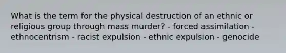 What is the term for the physical destruction of an ethnic or religious group through mass murder? - forced assimilation - ethnocentrism - racist expulsion - ethnic expulsion - genocide