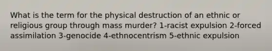 What is the term for the physical destruction of an ethnic or religious group through mass murder? 1-racist expulsion 2-forced assimilation 3-genocide 4-ethnocentrism 5-ethnic expulsion