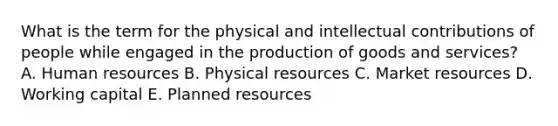 What is the term for the physical and intellectual contributions of people while engaged in the production of goods and​ services? A. Human resources B. Physical resources C. Market resources D. Working capital E. Planned resources