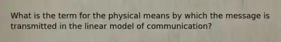 What is the term for the physical means by which the message is transmitted in the linear model of communication?