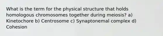 What is the term for the physical structure that holds homologous chromosomes together during meiosis? a) Kinetochore b) Centrosome c) Synaptonemal complex d) Cohesion