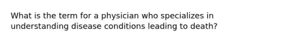 What is the term for a physician who specializes in understanding disease conditions leading to death?