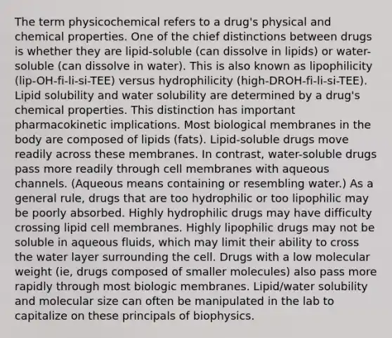 The term physicochemical refers to a drug's physical and chemical properties. One of the chief distinctions between drugs is whether they are lipid-soluble (can dissolve in lipids) or water-soluble (can dissolve in water). This is also known as lipophilicity (lip-OH-fi-li-si-TEE) versus hydrophilicity (high-DROH-fi-li-si-TEE). Lipid solubility and water solubility are determined by a drug's chemical properties. This distinction has important pharmacokinetic implications. Most biological membranes in the body are composed of lipids (fats). Lipid-soluble drugs move readily across these membranes. In contrast, water-soluble drugs pass more readily through cell membranes with aqueous channels. (Aqueous means containing or resembling water.) As a general rule, drugs that are too hydrophilic or too lipophilic may be poorly absorbed. Highly hydrophilic drugs may have difficulty crossing lipid cell membranes. Highly lipophilic drugs may not be soluble in aqueous fluids, which may limit their ability to cross the water layer surrounding the cell. Drugs with a low molecular weight (ie, drugs composed of smaller molecules) also pass more rapidly through most biologic membranes. Lipid/water solubility and molecular size can often be manipulated in the lab to capitalize on these principals of biophysics.