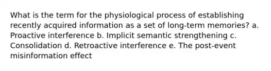 What is the term for the physiological process of establishing recently acquired information as a set of long-term memories? a. Proactive interference b. Implicit semantic strengthening c. Consolidation d. Retroactive interference e. The post-event misinformation effect