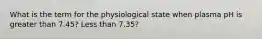 What is the term for the physiological state when plasma pH is greater than 7.45? Less than 7.35?