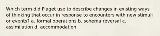 Which term did Piaget use to describe changes in existing ways of thinking that occur in response to encounters with new stimuli or events? a. formal operations b. schema reversal c. assimilation d. accommodation