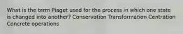 What is the term Piaget used for the process in which one state is changed into another? Conservation Transformation Centration Concrete operations