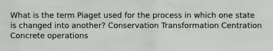 What is the term Piaget used for the process in which one state is changed into another? Conservation Transformation Centration Concrete operations