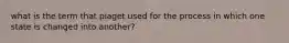 what is the term that piaget used for the process in which one state is changed into another?