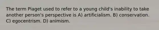 The term Piaget used to refer to a young child's inability to take another person's perspective is A) artificialism. B) conservation. C) egocentrism. D) animism.