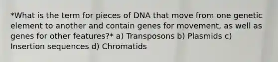 *What is the term for pieces of DNA that move from one genetic element to another and contain genes for movement, as well as genes for other features?* a) Transposons b) Plasmids c) Insertion sequences d) Chromatids