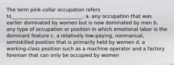 The term pink-collar occupation refers to_____________________________. a. any occupation that was earlier dominated by women but is now dominated by men b. any type of occupation or position in which emotional labor is the dominant feature c. a relatively low-paying, nonmanual, semiskilled position that is primarily held by women d. a working-class position such as a machine operator and a factory foreman that can only be occupied by women