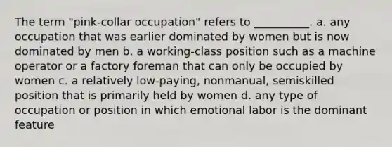 The term "pink-collar occupation" refers to __________. a. any occupation that was earlier dominated by women but is now dominated by men b. a working-class position such as a machine operator or a factory foreman that can only be occupied by women c. a relatively low-paying, nonmanual, semiskilled position that is primarily held by women d. any type of occupation or position in which emotional labor is the dominant feature