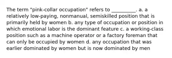 The term "pink-collar occupation" refers to __________. a. a relatively low-paying, nonmanual, semiskilled position that is primarily held by women b. any type of occupation or position in which emotional labor is the dominant feature c. a working-class position such as a machine operator or a factory foreman that can only be occupied by women d. any occupation that was earlier dominated by women but is now dominated by men