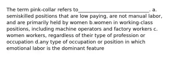 The term pink-collar refers to_____________________________.​ a.​semiskilled positions that are low paying, are not manual labor, and are primarily held by women b.​women in working-class positions, including machine operators and factory workers c.​women workers, regardless of their type of profession or occupation d.​any type of occupation or position in which emotional labor is the dominant feature