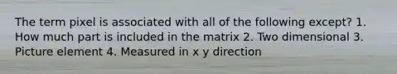 The term pixel is associated with all of the following except? 1. How much part is included in the matrix 2. Two dimensional 3. Picture element 4. Measured in x y direction