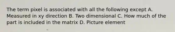 The term pixel is associated with all the following except A. Measured in xy direction B. Two dimensional C. How much of the part is included in the matrix D. Picture element