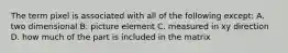 The term pixel is associated with all of the following except: A. two dimensional B. picture element C. measured in xy direction D. how much of the part is included in the matrix