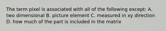 The term pixel is associated with all of the following except: A. two dimensional B. picture element C. measured in xy direction D. how much of the part is included in the matrix