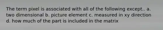 The term pixel is associated with all of the following except.. a. two dimensional b. picture element c. measured in xy direction d. how much of the part is included in the matrix