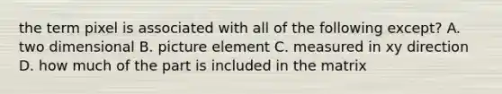 the term pixel is associated with all of the following except? A. two dimensional B. picture element C. measured in xy direction D. how much of the part is included in the matrix