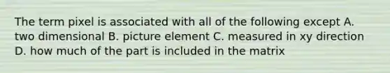 The term pixel is associated with all of the following except A. two dimensional B. picture element C. measured in xy direction D. how much of the part is included in the matrix