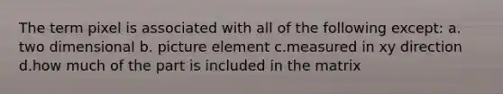 The term pixel is associated with all of the following except: a. two dimensional b. picture element c.measured in xy direction d.how much of the part is included in the matrix