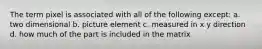 The term pixel is associated with all of the following except: a. two dimensional b. picture element c. measured in x y direction d. how much of the part is included in the matrix