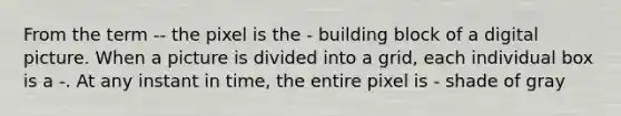 From the term -- the pixel is the - building block of a digital picture. When a picture is divided into a grid, each individual box is a -. At any instant in time, the entire pixel is - shade of gray