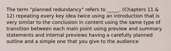 The term "planned redundancy" refers to _____. (Chapters 11 & 12) repeating every key idea twice using an introduction that is very similar to the conclusion in content using the same type of transition between each main point using preview and summary statements and internal previews having a carefully planned outline and a simple one that you give to the audience