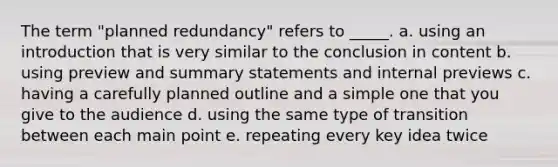 The term "planned redundancy" refers to _____. a. using an introduction that is very similar to the conclusion in content b. using preview and summary statements and internal previews c. having a carefully planned outline and a simple one that you give to the audience d. using the same type of transition between each main point e. repeating every key idea twice