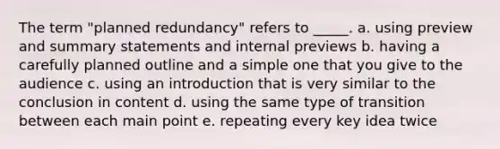 The term "planned redundancy" refers to _____. a. using preview and summary statements and internal previews b. having a carefully planned outline and a simple one that you give to the audience c. using an introduction that is very similar to the conclusion in content d. using the same type of transition between each main point e. repeating every key idea twice