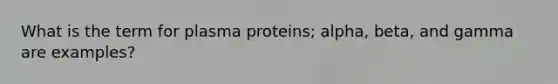 What is the term for plasma proteins; alpha, beta, and gamma are examples?