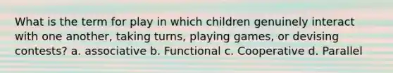 What is the term for play in which children genuinely interact with one another, taking turns, playing games, or devising contests? a. associative b. Functional c. Cooperative d. Parallel