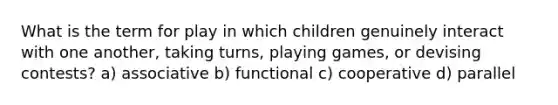 What is the term for play in which children genuinely interact with one another, taking turns, playing games, or devising contests? a) associative b) functional c) cooperative d) parallel