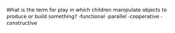 What is the term for play in which children manipulate objects to produce or build something? -functional -parallel -cooperative -constructive