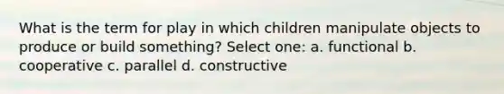 What is the term for play in which children manipulate objects to produce or build something? Select one: a. functional b. cooperative c. parallel d. constructive