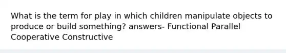 What is the term for play in which children manipulate objects to produce or build something? answers- Functional Parallel Cooperative Constructive