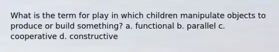 What is the term for play in which children manipulate objects to produce or build something? a. functional b. parallel c. cooperative d. constructive