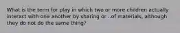 What is the term for play in which two or more children actually interact with one another by sharing or ..of materials, although they do not do the same thing?