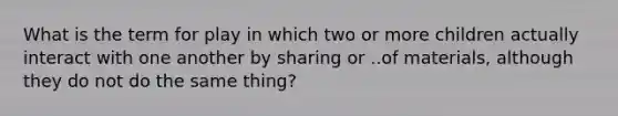 What is the term for play in which two or more children actually interact with one another by sharing or ..of materials, although they do not do the same thing?