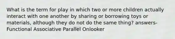 What is the term for play in which two or more children actually interact with one another by sharing or borrowing toys or materials, although they do not do the same thing? answers- Functional Associative Parallel Onlooker