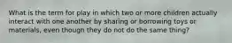 What is the term for play in which two or more children actually interact with one another by sharing or borrowing toys or materials, even though they do not do the same thing?