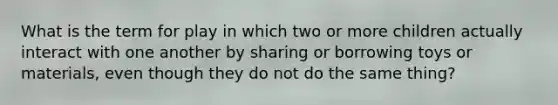 What is the term for play in which two or more children actually interact with one another by sharing or borrowing toys or materials, even though they do not do the same thing?