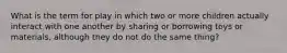 What is the term for play in which two or more children actually interact with one another by sharing or borrowing toys or materials, although they do not do the same thing?