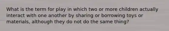 What is the term for play in which two or more children actually interact with one another by sharing or borrowing toys or materials, although they do not do the same thing?