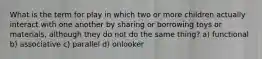 What is the term for play in which two or more children actually interact with one another by sharing or borrowing toys or materials, although they do not do the same thing? a) functional b) associative c) parallel d) onlooker