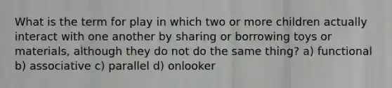 What is the term for play in which two or more children actually interact with one another by sharing or borrowing toys or materials, although they do not do the same thing? a) functional b) associative c) parallel d) onlooker