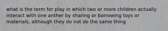 what is the term for play in which two or more children actually interact with one anther by sharing or borrowing toys or materials, although they do not do the same thing