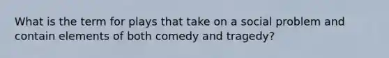 What is the term for plays that take on a social problem and contain elements of both comedy and tragedy?